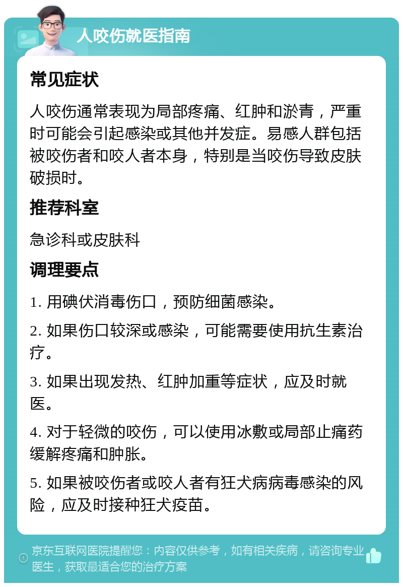 人咬伤就医指南 常见症状 人咬伤通常表现为局部疼痛、红肿和淤青，严重时可能会引起感染或其他并发症。易感人群包括被咬伤者和咬人者本身，特别是当咬伤导致皮肤破损时。 推荐科室 急诊科或皮肤科 调理要点 1. 用碘伏消毒伤口，预防细菌感染。 2. 如果伤口较深或感染，可能需要使用抗生素治疗。 3. 如果出现发热、红肿加重等症状，应及时就医。 4. 对于轻微的咬伤，可以使用冰敷或局部止痛药缓解疼痛和肿胀。 5. 如果被咬伤者或咬人者有狂犬病病毒感染的风险，应及时接种狂犬疫苗。