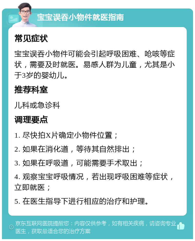 宝宝误吞小物件就医指南 常见症状 宝宝误吞小物件可能会引起呼吸困难、呛咳等症状，需要及时就医。易感人群为儿童，尤其是小于3岁的婴幼儿。 推荐科室 儿科或急诊科 调理要点 1. 尽快拍X片确定小物件位置； 2. 如果在消化道，等待其自然排出； 3. 如果在呼吸道，可能需要手术取出； 4. 观察宝宝呼吸情况，若出现呼吸困难等症状，立即就医； 5. 在医生指导下进行相应的治疗和护理。