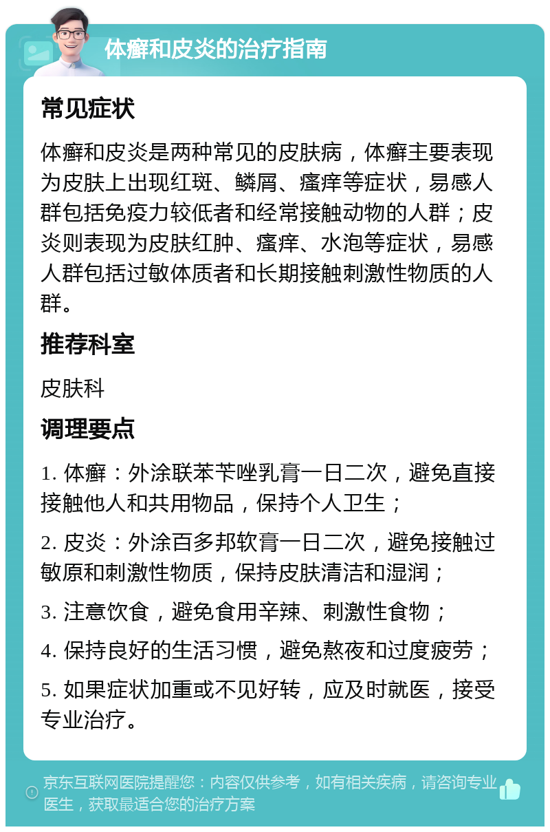 体癣和皮炎的治疗指南 常见症状 体癣和皮炎是两种常见的皮肤病，体癣主要表现为皮肤上出现红斑、鳞屑、瘙痒等症状，易感人群包括免疫力较低者和经常接触动物的人群；皮炎则表现为皮肤红肿、瘙痒、水泡等症状，易感人群包括过敏体质者和长期接触刺激性物质的人群。 推荐科室 皮肤科 调理要点 1. 体癣：外涂联苯苄唑乳膏一日二次，避免直接接触他人和共用物品，保持个人卫生； 2. 皮炎：外涂百多邦软膏一日二次，避免接触过敏原和刺激性物质，保持皮肤清洁和湿润； 3. 注意饮食，避免食用辛辣、刺激性食物； 4. 保持良好的生活习惯，避免熬夜和过度疲劳； 5. 如果症状加重或不见好转，应及时就医，接受专业治疗。