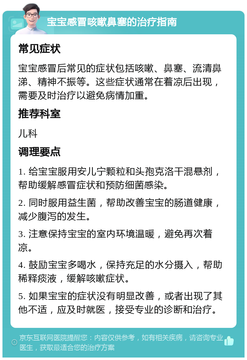 宝宝感冒咳嗽鼻塞的治疗指南 常见症状 宝宝感冒后常见的症状包括咳嗽、鼻塞、流清鼻涕、精神不振等。这些症状通常在着凉后出现，需要及时治疗以避免病情加重。 推荐科室 儿科 调理要点 1. 给宝宝服用安儿宁颗粒和头孢克洛干混悬剂，帮助缓解感冒症状和预防细菌感染。 2. 同时服用益生菌，帮助改善宝宝的肠道健康，减少腹泻的发生。 3. 注意保持宝宝的室内环境温暖，避免再次着凉。 4. 鼓励宝宝多喝水，保持充足的水分摄入，帮助稀释痰液，缓解咳嗽症状。 5. 如果宝宝的症状没有明显改善，或者出现了其他不适，应及时就医，接受专业的诊断和治疗。