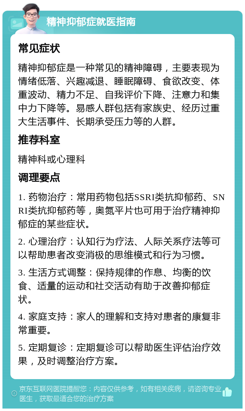 精神抑郁症就医指南 常见症状 精神抑郁症是一种常见的精神障碍，主要表现为情绪低落、兴趣减退、睡眠障碍、食欲改变、体重波动、精力不足、自我评价下降、注意力和集中力下降等。易感人群包括有家族史、经历过重大生活事件、长期承受压力等的人群。 推荐科室 精神科或心理科 调理要点 1. 药物治疗：常用药物包括SSRI类抗抑郁药、SNRI类抗抑郁药等，奥氮平片也可用于治疗精神抑郁症的某些症状。 2. 心理治疗：认知行为疗法、人际关系疗法等可以帮助患者改变消极的思维模式和行为习惯。 3. 生活方式调整：保持规律的作息、均衡的饮食、适量的运动和社交活动有助于改善抑郁症状。 4. 家庭支持：家人的理解和支持对患者的康复非常重要。 5. 定期复诊：定期复诊可以帮助医生评估治疗效果，及时调整治疗方案。