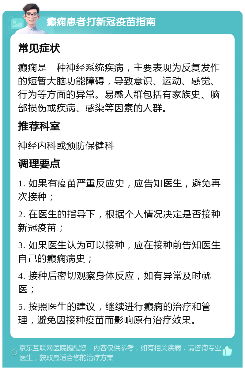 癫痫患者打新冠疫苗指南 常见症状 癫痫是一种神经系统疾病，主要表现为反复发作的短暂大脑功能障碍，导致意识、运动、感觉、行为等方面的异常。易感人群包括有家族史、脑部损伤或疾病、感染等因素的人群。 推荐科室 神经内科或预防保健科 调理要点 1. 如果有疫苗严重反应史，应告知医生，避免再次接种； 2. 在医生的指导下，根据个人情况决定是否接种新冠疫苗； 3. 如果医生认为可以接种，应在接种前告知医生自己的癫痫病史； 4. 接种后密切观察身体反应，如有异常及时就医； 5. 按照医生的建议，继续进行癫痫的治疗和管理，避免因接种疫苗而影响原有治疗效果。