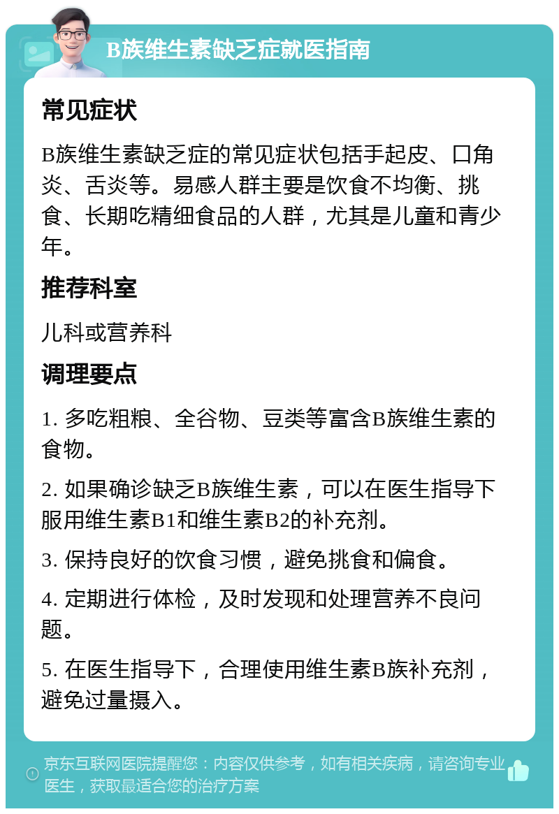 B族维生素缺乏症就医指南 常见症状 B族维生素缺乏症的常见症状包括手起皮、口角炎、舌炎等。易感人群主要是饮食不均衡、挑食、长期吃精细食品的人群，尤其是儿童和青少年。 推荐科室 儿科或营养科 调理要点 1. 多吃粗粮、全谷物、豆类等富含B族维生素的食物。 2. 如果确诊缺乏B族维生素，可以在医生指导下服用维生素B1和维生素B2的补充剂。 3. 保持良好的饮食习惯，避免挑食和偏食。 4. 定期进行体检，及时发现和处理营养不良问题。 5. 在医生指导下，合理使用维生素B族补充剂，避免过量摄入。