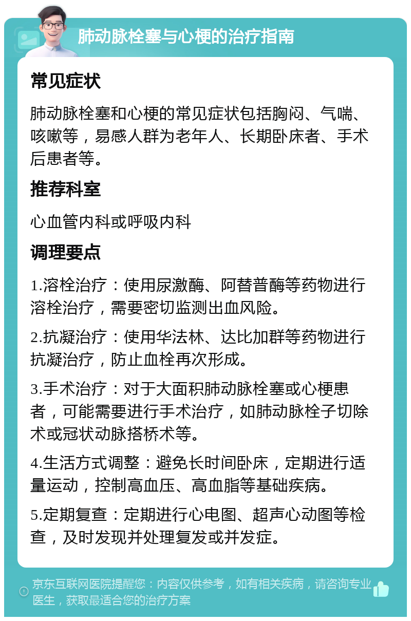 肺动脉栓塞与心梗的治疗指南 常见症状 肺动脉栓塞和心梗的常见症状包括胸闷、气喘、咳嗽等，易感人群为老年人、长期卧床者、手术后患者等。 推荐科室 心血管内科或呼吸内科 调理要点 1.溶栓治疗：使用尿激酶、阿替普酶等药物进行溶栓治疗，需要密切监测出血风险。 2.抗凝治疗：使用华法林、达比加群等药物进行抗凝治疗，防止血栓再次形成。 3.手术治疗：对于大面积肺动脉栓塞或心梗患者，可能需要进行手术治疗，如肺动脉栓子切除术或冠状动脉搭桥术等。 4.生活方式调整：避免长时间卧床，定期进行适量运动，控制高血压、高血脂等基础疾病。 5.定期复查：定期进行心电图、超声心动图等检查，及时发现并处理复发或并发症。