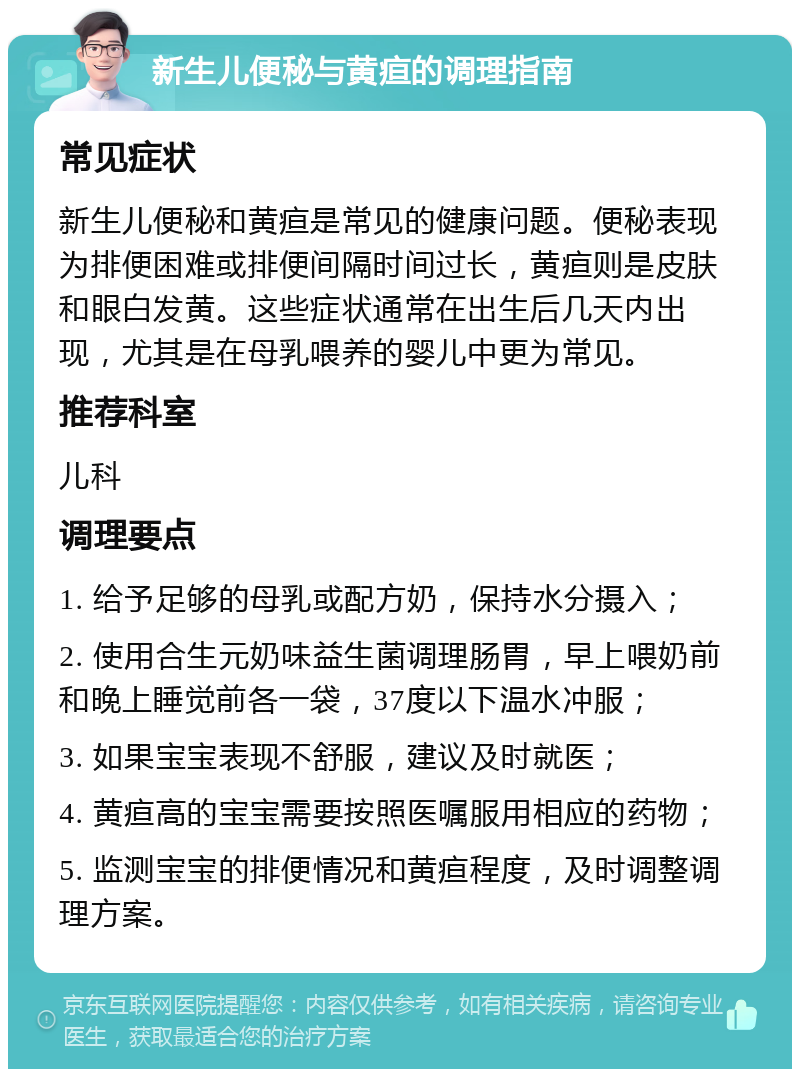 新生儿便秘与黄疸的调理指南 常见症状 新生儿便秘和黄疸是常见的健康问题。便秘表现为排便困难或排便间隔时间过长，黄疸则是皮肤和眼白发黄。这些症状通常在出生后几天内出现，尤其是在母乳喂养的婴儿中更为常见。 推荐科室 儿科 调理要点 1. 给予足够的母乳或配方奶，保持水分摄入； 2. 使用合生元奶味益生菌调理肠胃，早上喂奶前和晚上睡觉前各一袋，37度以下温水冲服； 3. 如果宝宝表现不舒服，建议及时就医； 4. 黄疸高的宝宝需要按照医嘱服用相应的药物； 5. 监测宝宝的排便情况和黄疸程度，及时调整调理方案。