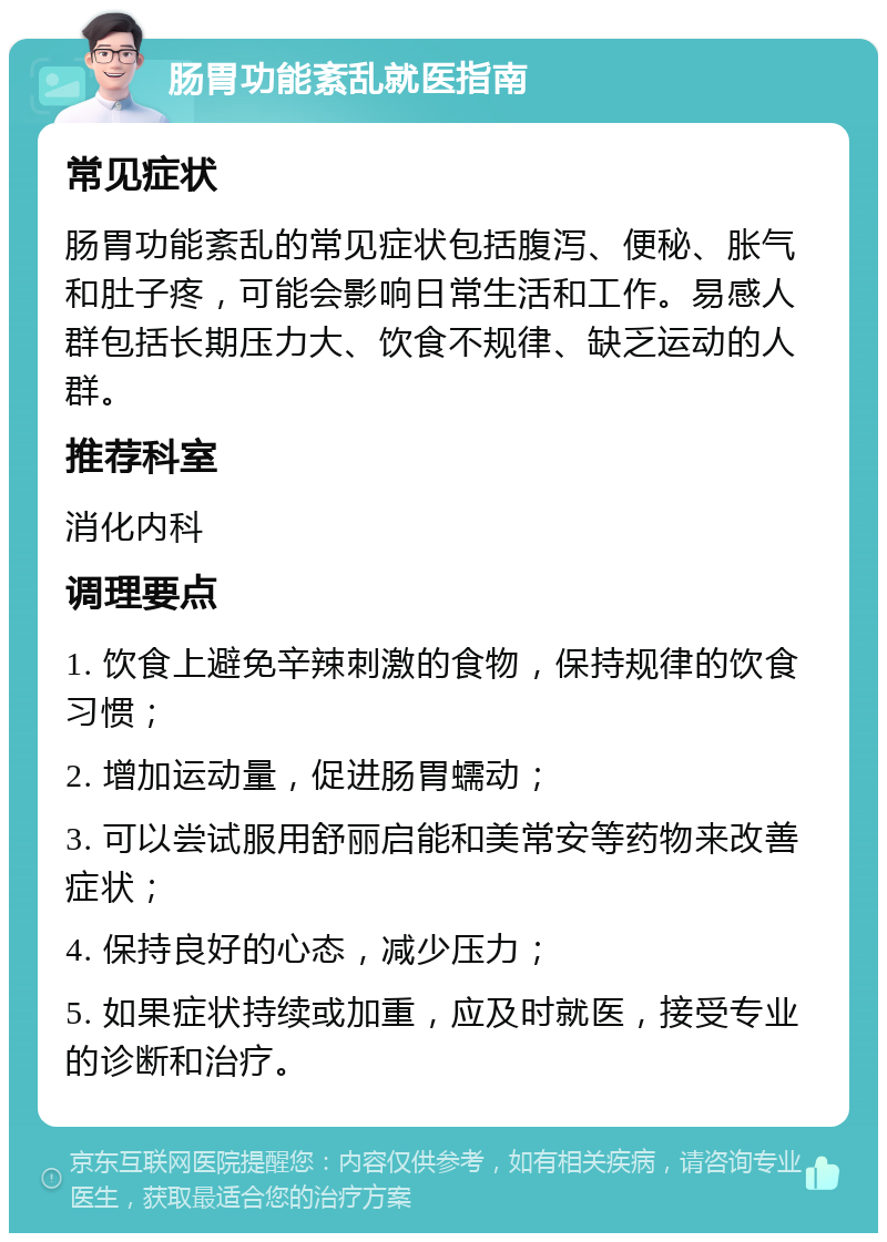 肠胃功能紊乱就医指南 常见症状 肠胃功能紊乱的常见症状包括腹泻、便秘、胀气和肚子疼，可能会影响日常生活和工作。易感人群包括长期压力大、饮食不规律、缺乏运动的人群。 推荐科室 消化内科 调理要点 1. 饮食上避免辛辣刺激的食物，保持规律的饮食习惯； 2. 增加运动量，促进肠胃蠕动； 3. 可以尝试服用舒丽启能和美常安等药物来改善症状； 4. 保持良好的心态，减少压力； 5. 如果症状持续或加重，应及时就医，接受专业的诊断和治疗。