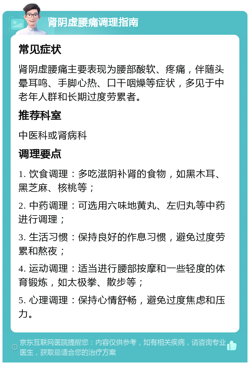 肾阴虚腰痛调理指南 常见症状 肾阴虚腰痛主要表现为腰部酸软、疼痛，伴随头晕耳鸣、手脚心热、口干咽燥等症状，多见于中老年人群和长期过度劳累者。 推荐科室 中医科或肾病科 调理要点 1. 饮食调理：多吃滋阴补肾的食物，如黑木耳、黑芝麻、核桃等； 2. 中药调理：可选用六味地黄丸、左归丸等中药进行调理； 3. 生活习惯：保持良好的作息习惯，避免过度劳累和熬夜； 4. 运动调理：适当进行腰部按摩和一些轻度的体育锻炼，如太极拳、散步等； 5. 心理调理：保持心情舒畅，避免过度焦虑和压力。