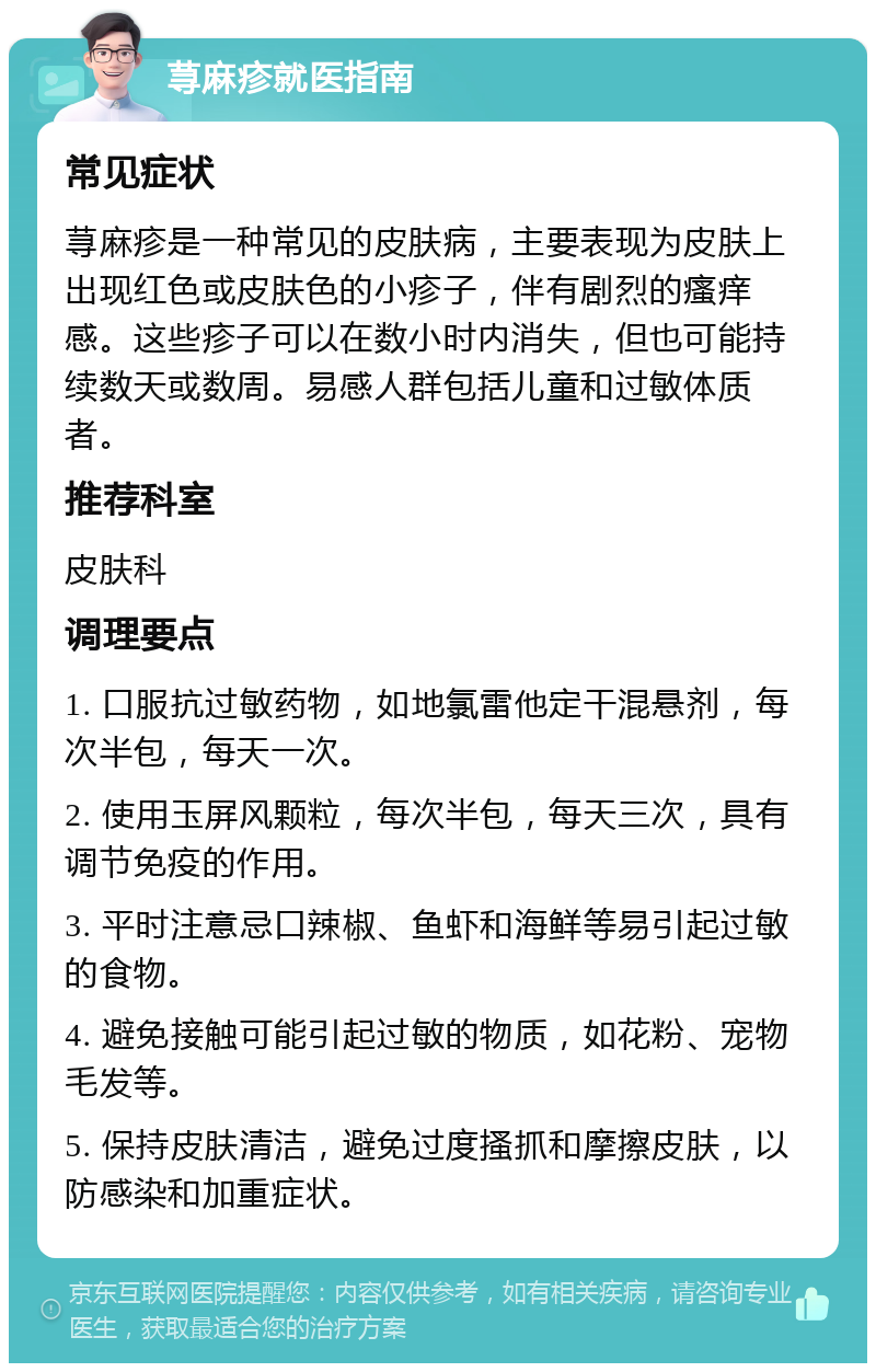 荨麻疹就医指南 常见症状 荨麻疹是一种常见的皮肤病，主要表现为皮肤上出现红色或皮肤色的小疹子，伴有剧烈的瘙痒感。这些疹子可以在数小时内消失，但也可能持续数天或数周。易感人群包括儿童和过敏体质者。 推荐科室 皮肤科 调理要点 1. 口服抗过敏药物，如地氯雷他定干混悬剂，每次半包，每天一次。 2. 使用玉屏风颗粒，每次半包，每天三次，具有调节免疫的作用。 3. 平时注意忌口辣椒、鱼虾和海鲜等易引起过敏的食物。 4. 避免接触可能引起过敏的物质，如花粉、宠物毛发等。 5. 保持皮肤清洁，避免过度搔抓和摩擦皮肤，以防感染和加重症状。