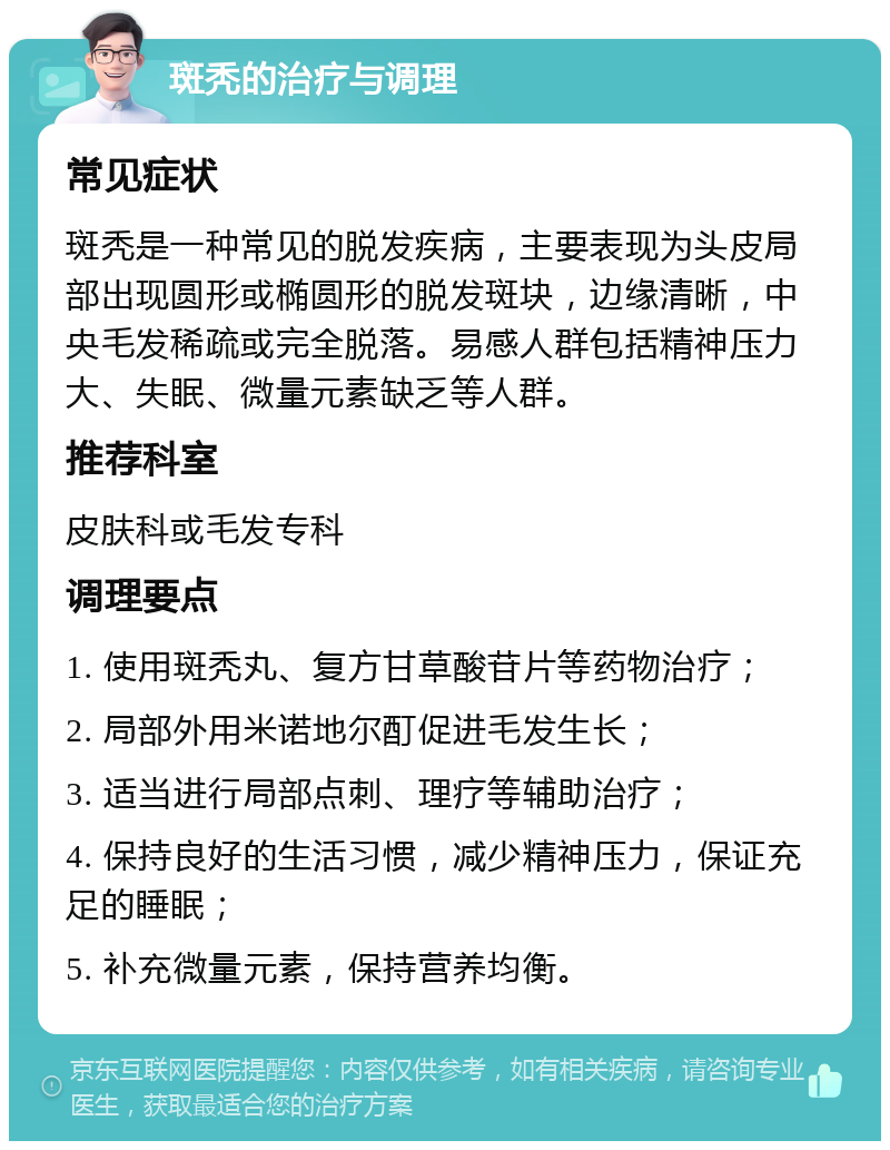 斑秃的治疗与调理 常见症状 斑秃是一种常见的脱发疾病，主要表现为头皮局部出现圆形或椭圆形的脱发斑块，边缘清晰，中央毛发稀疏或完全脱落。易感人群包括精神压力大、失眠、微量元素缺乏等人群。 推荐科室 皮肤科或毛发专科 调理要点 1. 使用斑秃丸、复方甘草酸苷片等药物治疗； 2. 局部外用米诺地尔酊促进毛发生长； 3. 适当进行局部点刺、理疗等辅助治疗； 4. 保持良好的生活习惯，减少精神压力，保证充足的睡眠； 5. 补充微量元素，保持营养均衡。