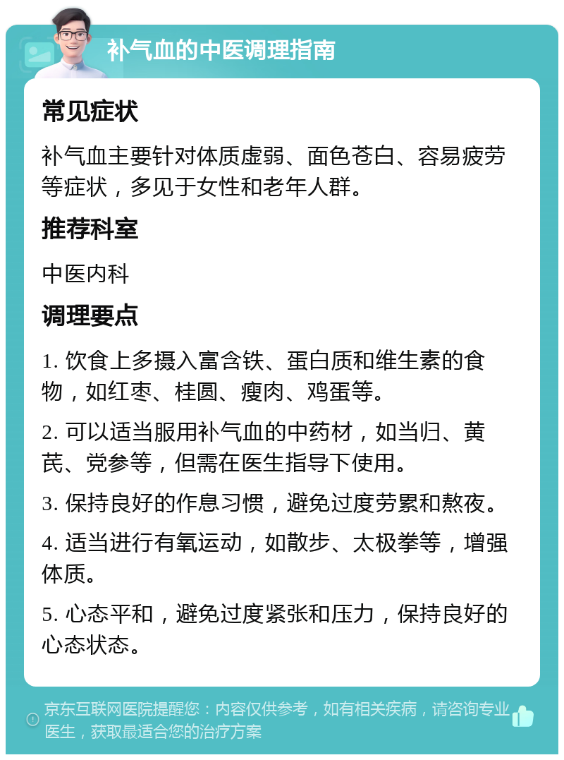 补气血的中医调理指南 常见症状 补气血主要针对体质虚弱、面色苍白、容易疲劳等症状，多见于女性和老年人群。 推荐科室 中医内科 调理要点 1. 饮食上多摄入富含铁、蛋白质和维生素的食物，如红枣、桂圆、瘦肉、鸡蛋等。 2. 可以适当服用补气血的中药材，如当归、黄芪、党参等，但需在医生指导下使用。 3. 保持良好的作息习惯，避免过度劳累和熬夜。 4. 适当进行有氧运动，如散步、太极拳等，增强体质。 5. 心态平和，避免过度紧张和压力，保持良好的心态状态。