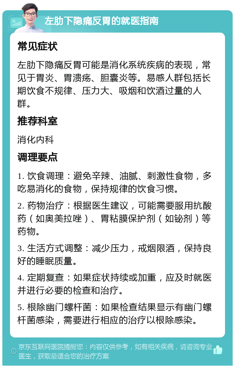 左肋下隐痛反胃的就医指南 常见症状 左肋下隐痛反胃可能是消化系统疾病的表现，常见于胃炎、胃溃疡、胆囊炎等。易感人群包括长期饮食不规律、压力大、吸烟和饮酒过量的人群。 推荐科室 消化内科 调理要点 1. 饮食调理：避免辛辣、油腻、刺激性食物，多吃易消化的食物，保持规律的饮食习惯。 2. 药物治疗：根据医生建议，可能需要服用抗酸药（如奥美拉唑）、胃粘膜保护剂（如铋剂）等药物。 3. 生活方式调整：减少压力，戒烟限酒，保持良好的睡眠质量。 4. 定期复查：如果症状持续或加重，应及时就医并进行必要的检查和治疗。 5. 根除幽门螺杆菌：如果检查结果显示有幽门螺杆菌感染，需要进行相应的治疗以根除感染。