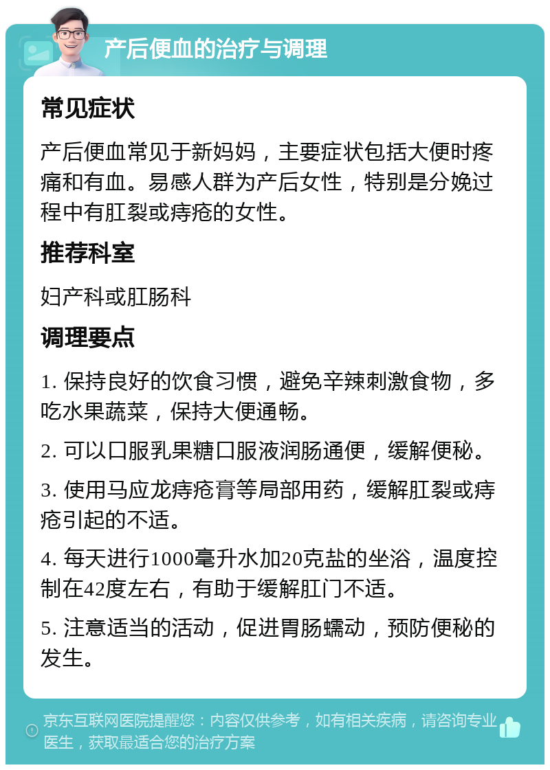 产后便血的治疗与调理 常见症状 产后便血常见于新妈妈，主要症状包括大便时疼痛和有血。易感人群为产后女性，特别是分娩过程中有肛裂或痔疮的女性。 推荐科室 妇产科或肛肠科 调理要点 1. 保持良好的饮食习惯，避免辛辣刺激食物，多吃水果蔬菜，保持大便通畅。 2. 可以口服乳果糖口服液润肠通便，缓解便秘。 3. 使用马应龙痔疮膏等局部用药，缓解肛裂或痔疮引起的不适。 4. 每天进行1000毫升水加20克盐的坐浴，温度控制在42度左右，有助于缓解肛门不适。 5. 注意适当的活动，促进胃肠蠕动，预防便秘的发生。