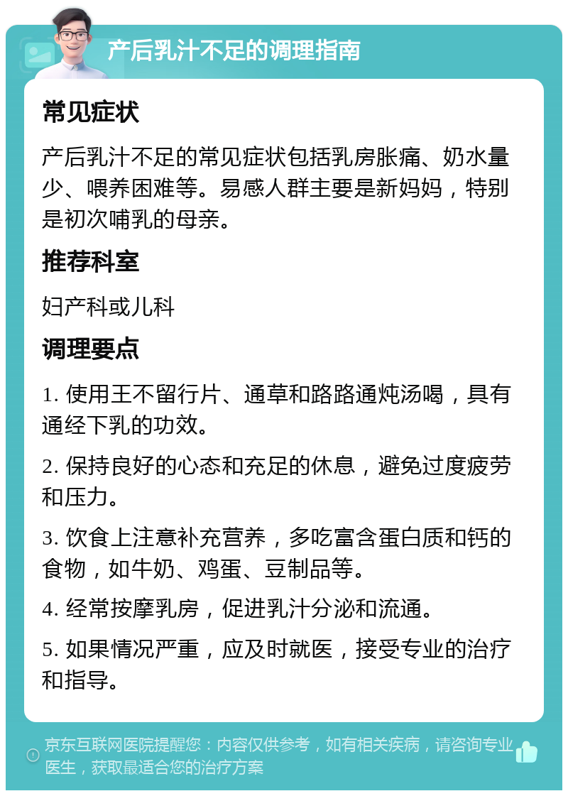 产后乳汁不足的调理指南 常见症状 产后乳汁不足的常见症状包括乳房胀痛、奶水量少、喂养困难等。易感人群主要是新妈妈，特别是初次哺乳的母亲。 推荐科室 妇产科或儿科 调理要点 1. 使用王不留行片、通草和路路通炖汤喝，具有通经下乳的功效。 2. 保持良好的心态和充足的休息，避免过度疲劳和压力。 3. 饮食上注意补充营养，多吃富含蛋白质和钙的食物，如牛奶、鸡蛋、豆制品等。 4. 经常按摩乳房，促进乳汁分泌和流通。 5. 如果情况严重，应及时就医，接受专业的治疗和指导。