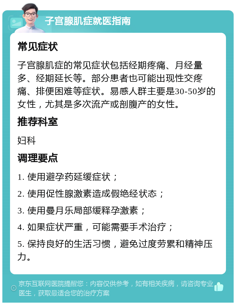 子宫腺肌症就医指南 常见症状 子宫腺肌症的常见症状包括经期疼痛、月经量多、经期延长等。部分患者也可能出现性交疼痛、排便困难等症状。易感人群主要是30-50岁的女性，尤其是多次流产或剖腹产的女性。 推荐科室 妇科 调理要点 1. 使用避孕药延缓症状； 2. 使用促性腺激素造成假绝经状态； 3. 使用曼月乐局部缓释孕激素； 4. 如果症状严重，可能需要手术治疗； 5. 保持良好的生活习惯，避免过度劳累和精神压力。