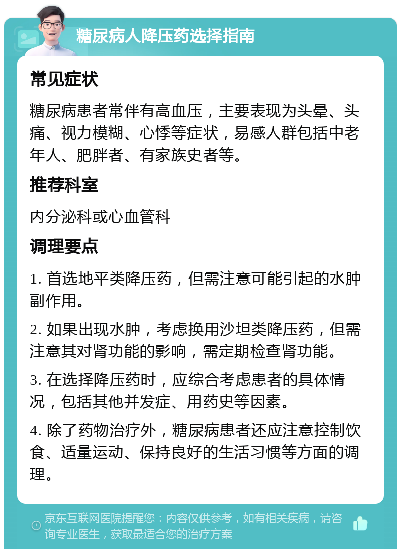 糖尿病人降压药选择指南 常见症状 糖尿病患者常伴有高血压，主要表现为头晕、头痛、视力模糊、心悸等症状，易感人群包括中老年人、肥胖者、有家族史者等。 推荐科室 内分泌科或心血管科 调理要点 1. 首选地平类降压药，但需注意可能引起的水肿副作用。 2. 如果出现水肿，考虑换用沙坦类降压药，但需注意其对肾功能的影响，需定期检查肾功能。 3. 在选择降压药时，应综合考虑患者的具体情况，包括其他并发症、用药史等因素。 4. 除了药物治疗外，糖尿病患者还应注意控制饮食、适量运动、保持良好的生活习惯等方面的调理。