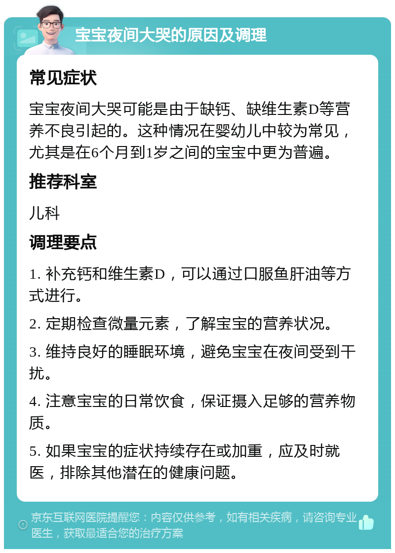 宝宝夜间大哭的原因及调理 常见症状 宝宝夜间大哭可能是由于缺钙、缺维生素D等营养不良引起的。这种情况在婴幼儿中较为常见，尤其是在6个月到1岁之间的宝宝中更为普遍。 推荐科室 儿科 调理要点 1. 补充钙和维生素D，可以通过口服鱼肝油等方式进行。 2. 定期检查微量元素，了解宝宝的营养状况。 3. 维持良好的睡眠环境，避免宝宝在夜间受到干扰。 4. 注意宝宝的日常饮食，保证摄入足够的营养物质。 5. 如果宝宝的症状持续存在或加重，应及时就医，排除其他潜在的健康问题。