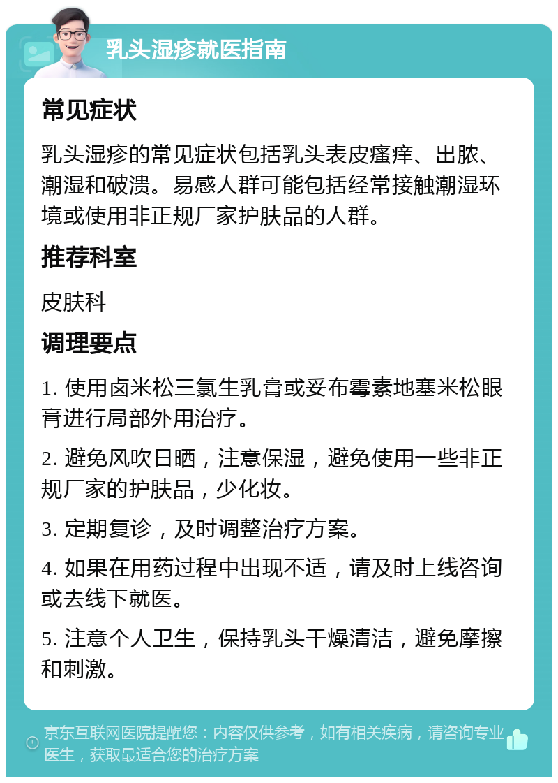 乳头湿疹就医指南 常见症状 乳头湿疹的常见症状包括乳头表皮瘙痒、出脓、潮湿和破溃。易感人群可能包括经常接触潮湿环境或使用非正规厂家护肤品的人群。 推荐科室 皮肤科 调理要点 1. 使用卤米松三氯生乳膏或妥布霉素地塞米松眼膏进行局部外用治疗。 2. 避免风吹日晒，注意保湿，避免使用一些非正规厂家的护肤品，少化妆。 3. 定期复诊，及时调整治疗方案。 4. 如果在用药过程中出现不适，请及时上线咨询或去线下就医。 5. 注意个人卫生，保持乳头干燥清洁，避免摩擦和刺激。