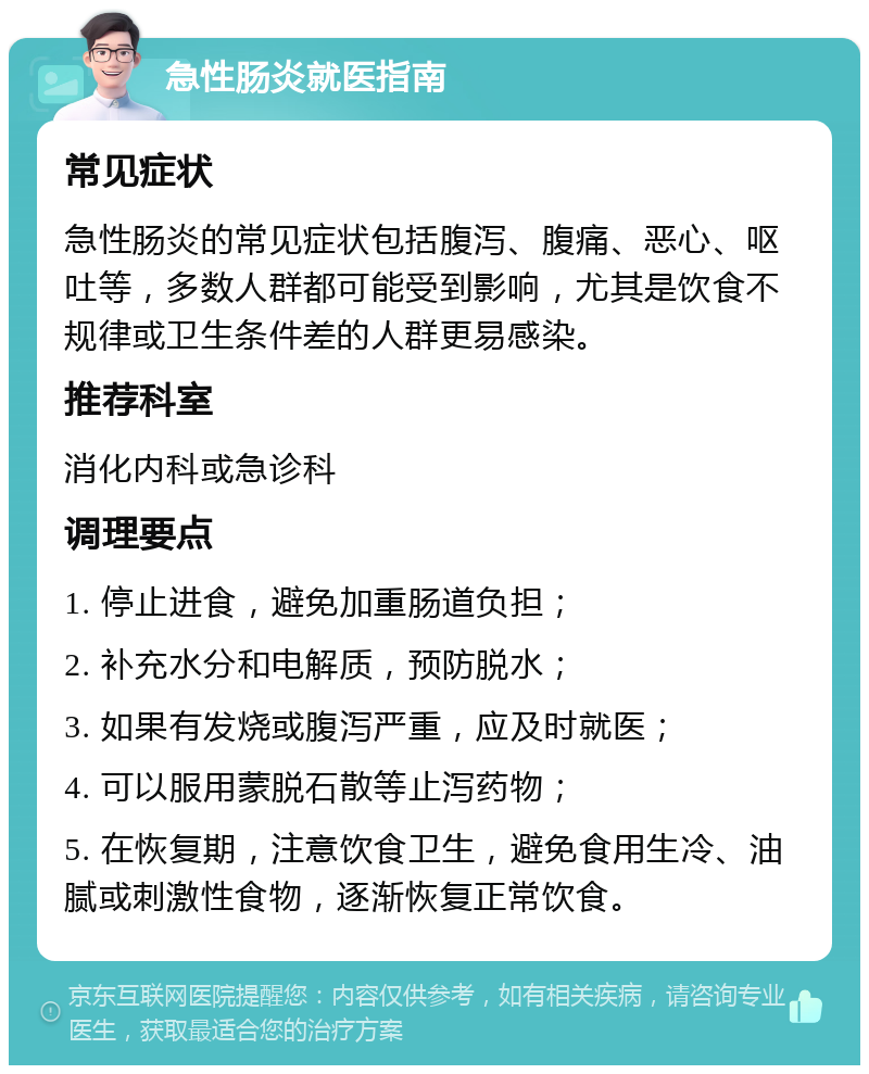 急性肠炎就医指南 常见症状 急性肠炎的常见症状包括腹泻、腹痛、恶心、呕吐等，多数人群都可能受到影响，尤其是饮食不规律或卫生条件差的人群更易感染。 推荐科室 消化内科或急诊科 调理要点 1. 停止进食，避免加重肠道负担； 2. 补充水分和电解质，预防脱水； 3. 如果有发烧或腹泻严重，应及时就医； 4. 可以服用蒙脱石散等止泻药物； 5. 在恢复期，注意饮食卫生，避免食用生冷、油腻或刺激性食物，逐渐恢复正常饮食。