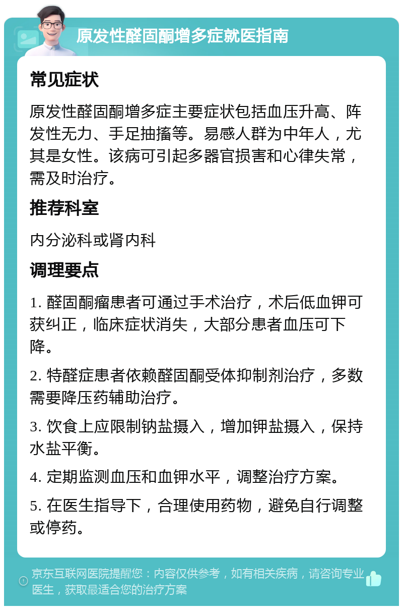 原发性醛固酮增多症就医指南 常见症状 原发性醛固酮增多症主要症状包括血压升高、阵发性无力、手足抽搐等。易感人群为中年人，尤其是女性。该病可引起多器官损害和心律失常，需及时治疗。 推荐科室 内分泌科或肾内科 调理要点 1. 醛固酮瘤患者可通过手术治疗，术后低血钾可获纠正，临床症状消失，大部分患者血压可下降。 2. 特醛症患者依赖醛固酮受体抑制剂治疗，多数需要降压药辅助治疗。 3. 饮食上应限制钠盐摄入，增加钾盐摄入，保持水盐平衡。 4. 定期监测血压和血钾水平，调整治疗方案。 5. 在医生指导下，合理使用药物，避免自行调整或停药。