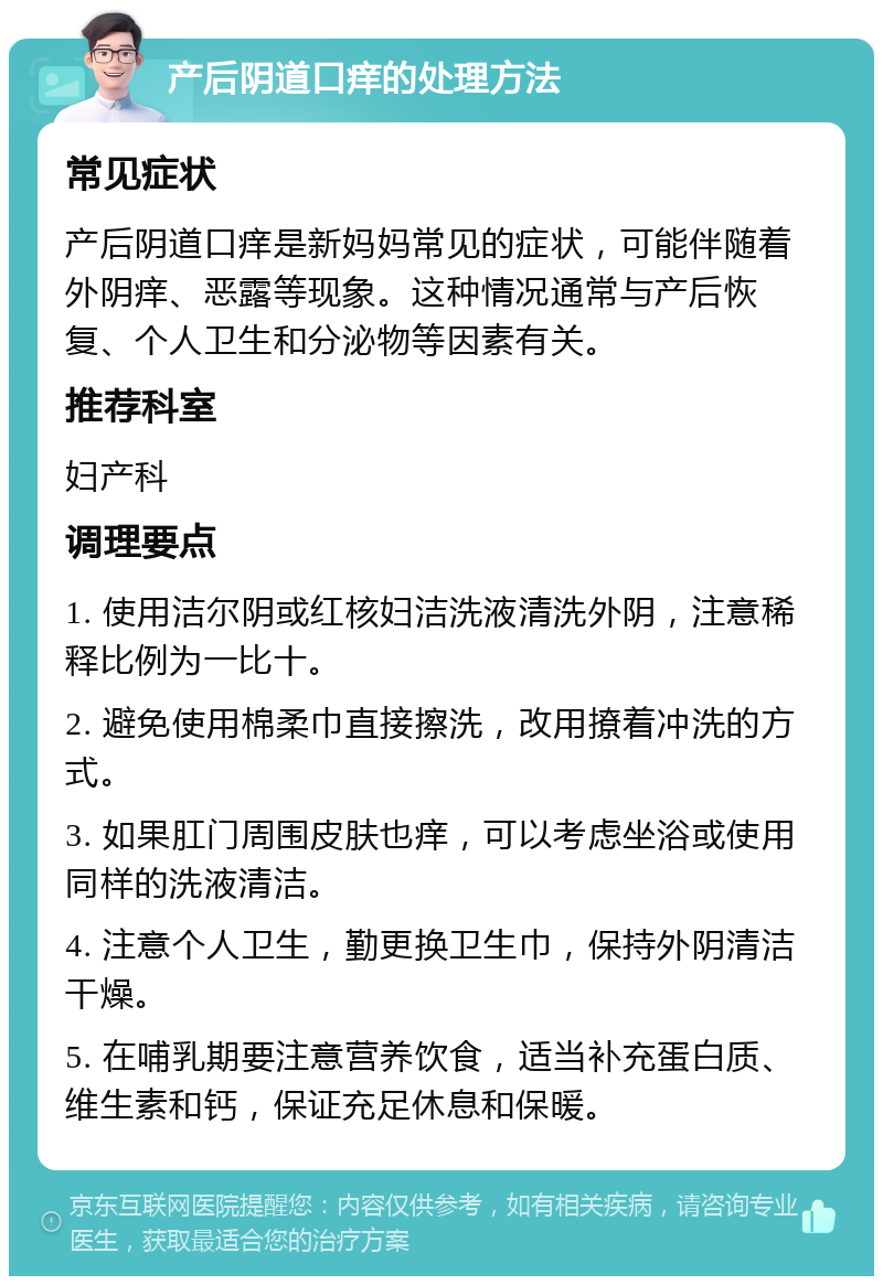 产后阴道口痒的处理方法 常见症状 产后阴道口痒是新妈妈常见的症状，可能伴随着外阴痒、恶露等现象。这种情况通常与产后恢复、个人卫生和分泌物等因素有关。 推荐科室 妇产科 调理要点 1. 使用洁尔阴或红核妇洁洗液清洗外阴，注意稀释比例为一比十。 2. 避免使用棉柔巾直接擦洗，改用撩着冲洗的方式。 3. 如果肛门周围皮肤也痒，可以考虑坐浴或使用同样的洗液清洁。 4. 注意个人卫生，勤更换卫生巾，保持外阴清洁干燥。 5. 在哺乳期要注意营养饮食，适当补充蛋白质、维生素和钙，保证充足休息和保暖。