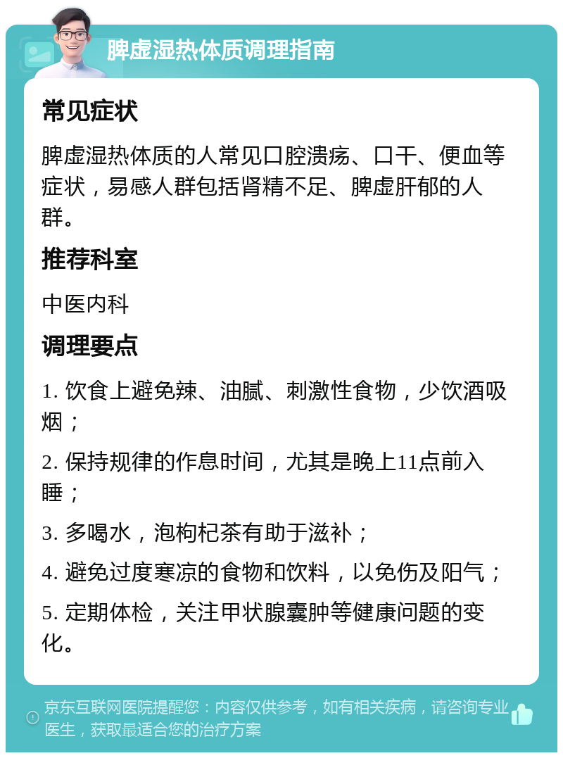 脾虚湿热体质调理指南 常见症状 脾虚湿热体质的人常见口腔溃疡、口干、便血等症状，易感人群包括肾精不足、脾虚肝郁的人群。 推荐科室 中医内科 调理要点 1. 饮食上避免辣、油腻、刺激性食物，少饮酒吸烟； 2. 保持规律的作息时间，尤其是晚上11点前入睡； 3. 多喝水，泡枸杞茶有助于滋补； 4. 避免过度寒凉的食物和饮料，以免伤及阳气； 5. 定期体检，关注甲状腺囊肿等健康问题的变化。