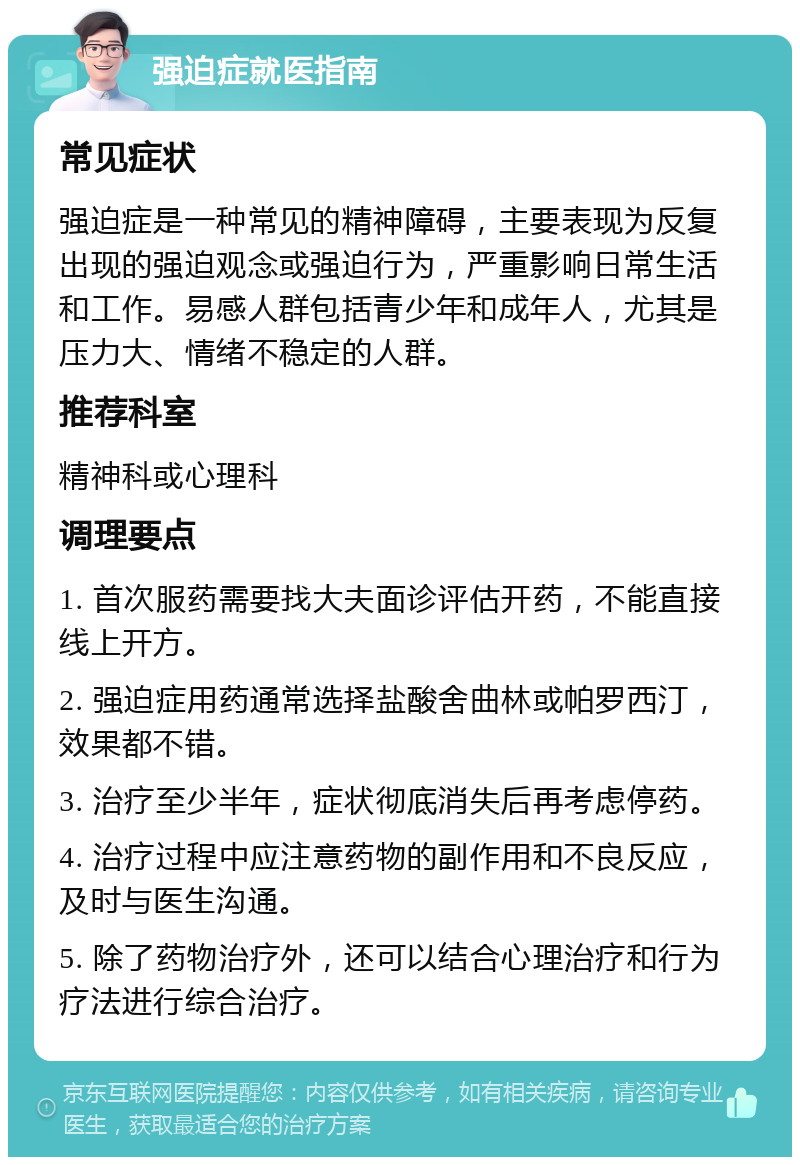 强迫症就医指南 常见症状 强迫症是一种常见的精神障碍，主要表现为反复出现的强迫观念或强迫行为，严重影响日常生活和工作。易感人群包括青少年和成年人，尤其是压力大、情绪不稳定的人群。 推荐科室 精神科或心理科 调理要点 1. 首次服药需要找大夫面诊评估开药，不能直接线上开方。 2. 强迫症用药通常选择盐酸舍曲林或帕罗西汀，效果都不错。 3. 治疗至少半年，症状彻底消失后再考虑停药。 4. 治疗过程中应注意药物的副作用和不良反应，及时与医生沟通。 5. 除了药物治疗外，还可以结合心理治疗和行为疗法进行综合治疗。