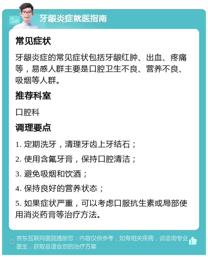 牙龈炎症就医指南 常见症状 牙龈炎症的常见症状包括牙龈红肿、出血、疼痛等，易感人群主要是口腔卫生不良、营养不良、吸烟等人群。 推荐科室 口腔科 调理要点 1. 定期洗牙，清理牙齿上牙结石； 2. 使用含氟牙膏，保持口腔清洁； 3. 避免吸烟和饮酒； 4. 保持良好的营养状态； 5. 如果症状严重，可以考虑口服抗生素或局部使用消炎药膏等治疗方法。