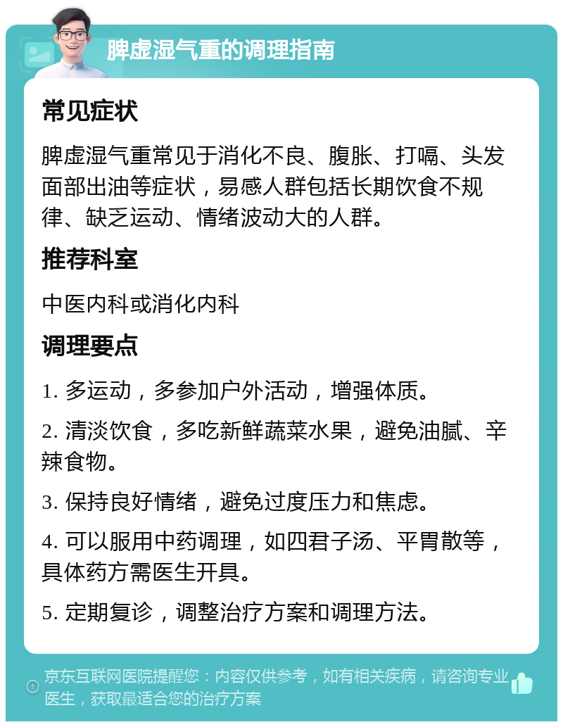 脾虚湿气重的调理指南 常见症状 脾虚湿气重常见于消化不良、腹胀、打嗝、头发面部出油等症状，易感人群包括长期饮食不规律、缺乏运动、情绪波动大的人群。 推荐科室 中医内科或消化内科 调理要点 1. 多运动，多参加户外活动，增强体质。 2. 清淡饮食，多吃新鲜蔬菜水果，避免油腻、辛辣食物。 3. 保持良好情绪，避免过度压力和焦虑。 4. 可以服用中药调理，如四君子汤、平胃散等，具体药方需医生开具。 5. 定期复诊，调整治疗方案和调理方法。