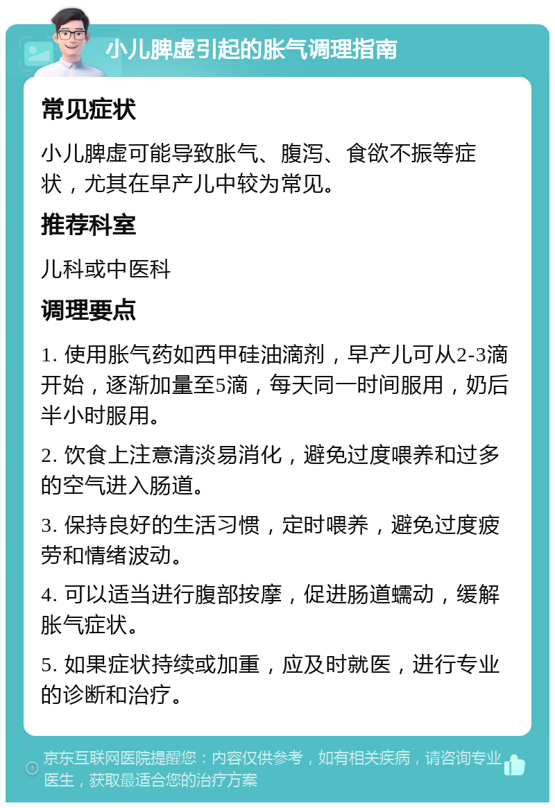 小儿脾虚引起的胀气调理指南 常见症状 小儿脾虚可能导致胀气、腹泻、食欲不振等症状，尤其在早产儿中较为常见。 推荐科室 儿科或中医科 调理要点 1. 使用胀气药如西甲硅油滴剂，早产儿可从2-3滴开始，逐渐加量至5滴，每天同一时间服用，奶后半小时服用。 2. 饮食上注意清淡易消化，避免过度喂养和过多的空气进入肠道。 3. 保持良好的生活习惯，定时喂养，避免过度疲劳和情绪波动。 4. 可以适当进行腹部按摩，促进肠道蠕动，缓解胀气症状。 5. 如果症状持续或加重，应及时就医，进行专业的诊断和治疗。