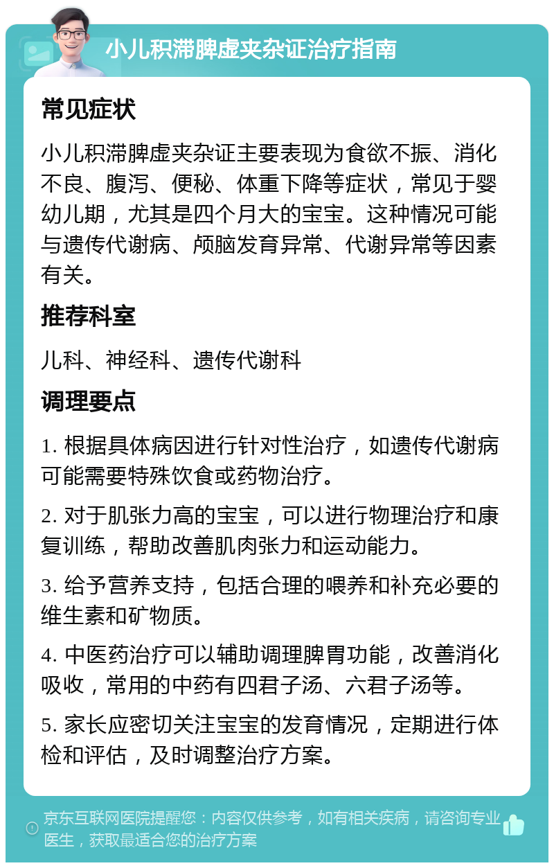 小儿积滞脾虚夹杂证治疗指南 常见症状 小儿积滞脾虚夹杂证主要表现为食欲不振、消化不良、腹泻、便秘、体重下降等症状，常见于婴幼儿期，尤其是四个月大的宝宝。这种情况可能与遗传代谢病、颅脑发育异常、代谢异常等因素有关。 推荐科室 儿科、神经科、遗传代谢科 调理要点 1. 根据具体病因进行针对性治疗，如遗传代谢病可能需要特殊饮食或药物治疗。 2. 对于肌张力高的宝宝，可以进行物理治疗和康复训练，帮助改善肌肉张力和运动能力。 3. 给予营养支持，包括合理的喂养和补充必要的维生素和矿物质。 4. 中医药治疗可以辅助调理脾胃功能，改善消化吸收，常用的中药有四君子汤、六君子汤等。 5. 家长应密切关注宝宝的发育情况，定期进行体检和评估，及时调整治疗方案。