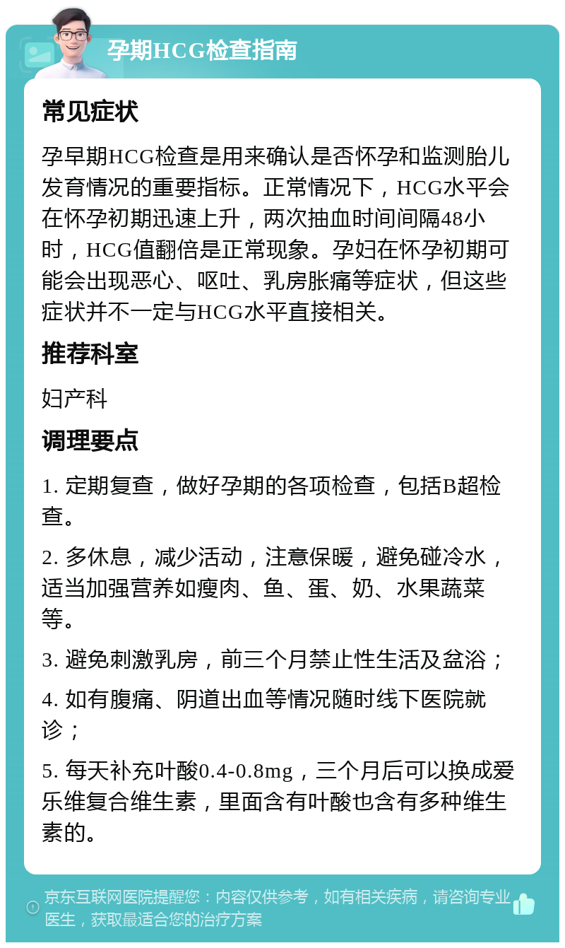 孕期HCG检查指南 常见症状 孕早期HCG检查是用来确认是否怀孕和监测胎儿发育情况的重要指标。正常情况下，HCG水平会在怀孕初期迅速上升，两次抽血时间间隔48小时，HCG值翻倍是正常现象。孕妇在怀孕初期可能会出现恶心、呕吐、乳房胀痛等症状，但这些症状并不一定与HCG水平直接相关。 推荐科室 妇产科 调理要点 1. 定期复查，做好孕期的各项检查，包括B超检查。 2. 多休息，减少活动，注意保暖，避免碰冷水，适当加强营养如瘦肉、鱼、蛋、奶、水果蔬菜等。 3. 避免刺激乳房，前三个月禁止性生活及盆浴； 4. 如有腹痛、阴道出血等情况随时线下医院就诊； 5. 每天补充叶酸0.4-0.8mg，三个月后可以换成爱乐维复合维生素，里面含有叶酸也含有多种维生素的。