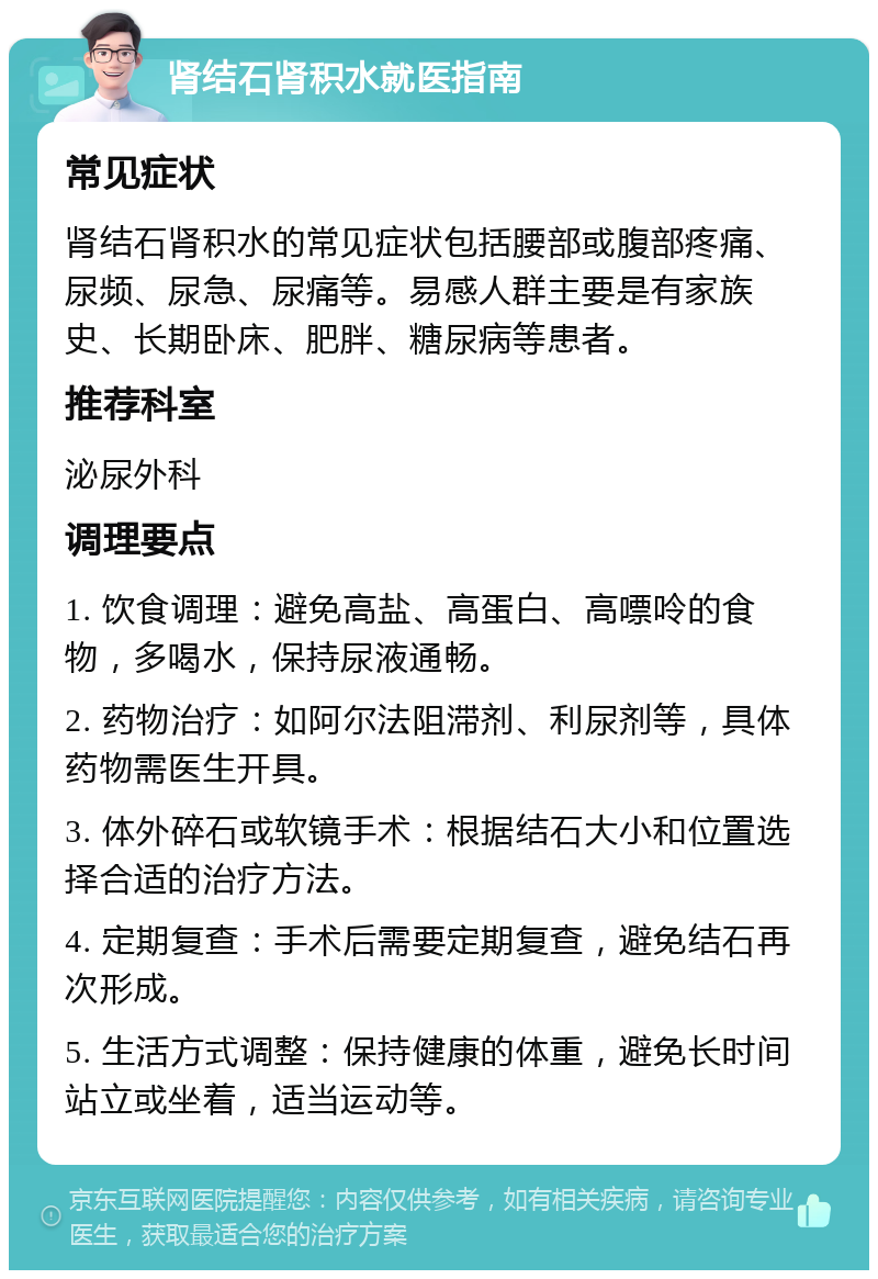 肾结石肾积水就医指南 常见症状 肾结石肾积水的常见症状包括腰部或腹部疼痛、尿频、尿急、尿痛等。易感人群主要是有家族史、长期卧床、肥胖、糖尿病等患者。 推荐科室 泌尿外科 调理要点 1. 饮食调理：避免高盐、高蛋白、高嘌呤的食物，多喝水，保持尿液通畅。 2. 药物治疗：如阿尔法阻滞剂、利尿剂等，具体药物需医生开具。 3. 体外碎石或软镜手术：根据结石大小和位置选择合适的治疗方法。 4. 定期复查：手术后需要定期复查，避免结石再次形成。 5. 生活方式调整：保持健康的体重，避免长时间站立或坐着，适当运动等。