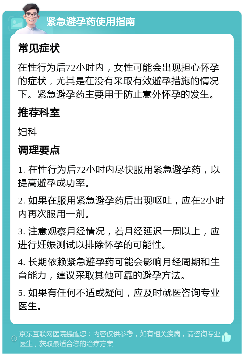 紧急避孕药使用指南 常见症状 在性行为后72小时内，女性可能会出现担心怀孕的症状，尤其是在没有采取有效避孕措施的情况下。紧急避孕药主要用于防止意外怀孕的发生。 推荐科室 妇科 调理要点 1. 在性行为后72小时内尽快服用紧急避孕药，以提高避孕成功率。 2. 如果在服用紧急避孕药后出现呕吐，应在2小时内再次服用一剂。 3. 注意观察月经情况，若月经延迟一周以上，应进行妊娠测试以排除怀孕的可能性。 4. 长期依赖紧急避孕药可能会影响月经周期和生育能力，建议采取其他可靠的避孕方法。 5. 如果有任何不适或疑问，应及时就医咨询专业医生。