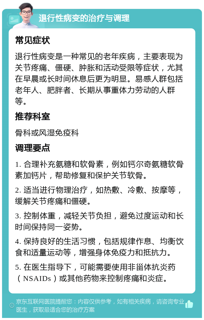 退行性病变的治疗与调理 常见症状 退行性病变是一种常见的老年疾病，主要表现为关节疼痛、僵硬、肿胀和活动受限等症状，尤其在早晨或长时间休息后更为明显。易感人群包括老年人、肥胖者、长期从事重体力劳动的人群等。 推荐科室 骨科或风湿免疫科 调理要点 1. 合理补充氨糖和软骨素，例如钙尔奇氨糖软骨素加钙片，帮助修复和保护关节软骨。 2. 适当进行物理治疗，如热敷、冷敷、按摩等，缓解关节疼痛和僵硬。 3. 控制体重，减轻关节负担，避免过度运动和长时间保持同一姿势。 4. 保持良好的生活习惯，包括规律作息、均衡饮食和适量运动等，增强身体免疫力和抵抗力。 5. 在医生指导下，可能需要使用非甾体抗炎药（NSAIDs）或其他药物来控制疼痛和炎症。