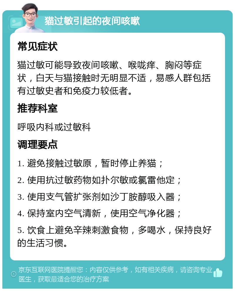 猫过敏引起的夜间咳嗽 常见症状 猫过敏可能导致夜间咳嗽、喉咙痒、胸闷等症状，白天与猫接触时无明显不适，易感人群包括有过敏史者和免疫力较低者。 推荐科室 呼吸内科或过敏科 调理要点 1. 避免接触过敏原，暂时停止养猫； 2. 使用抗过敏药物如扑尔敏或氯雷他定； 3. 使用支气管扩张剂如沙丁胺醇吸入器； 4. 保持室内空气清新，使用空气净化器； 5. 饮食上避免辛辣刺激食物，多喝水，保持良好的生活习惯。