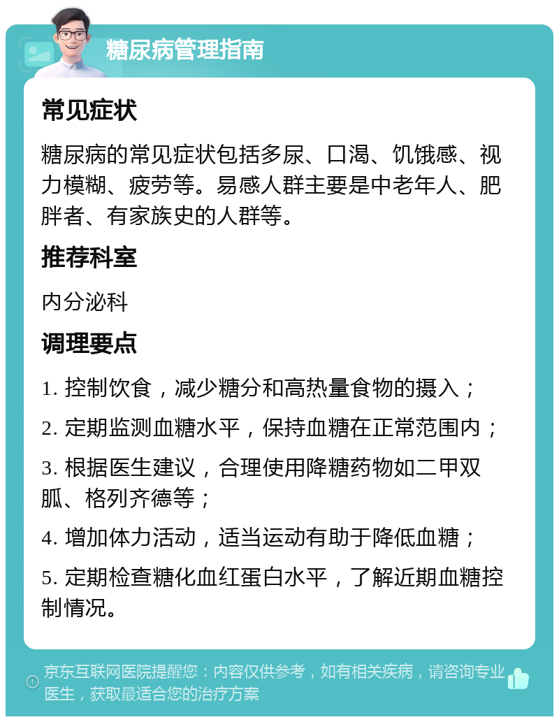 糖尿病管理指南 常见症状 糖尿病的常见症状包括多尿、口渴、饥饿感、视力模糊、疲劳等。易感人群主要是中老年人、肥胖者、有家族史的人群等。 推荐科室 内分泌科 调理要点 1. 控制饮食，减少糖分和高热量食物的摄入； 2. 定期监测血糖水平，保持血糖在正常范围内； 3. 根据医生建议，合理使用降糖药物如二甲双胍、格列齐德等； 4. 增加体力活动，适当运动有助于降低血糖； 5. 定期检查糖化血红蛋白水平，了解近期血糖控制情况。