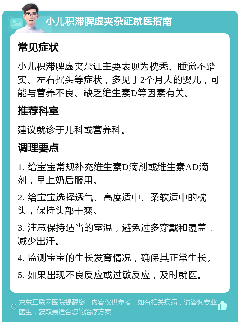 小儿积滞脾虚夹杂证就医指南 常见症状 小儿积滞脾虚夹杂证主要表现为枕秃、睡觉不踏实、左右摇头等症状，多见于2个月大的婴儿，可能与营养不良、缺乏维生素D等因素有关。 推荐科室 建议就诊于儿科或营养科。 调理要点 1. 给宝宝常规补充维生素D滴剂或维生素AD滴剂，早上奶后服用。 2. 给宝宝选择透气、高度适中、柔软适中的枕头，保持头部干爽。 3. 注意保持适当的室温，避免过多穿戴和覆盖，减少出汗。 4. 监测宝宝的生长发育情况，确保其正常生长。 5. 如果出现不良反应或过敏反应，及时就医。