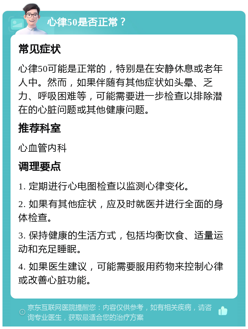 心律50是否正常？ 常见症状 心律50可能是正常的，特别是在安静休息或老年人中。然而，如果伴随有其他症状如头晕、乏力、呼吸困难等，可能需要进一步检查以排除潜在的心脏问题或其他健康问题。 推荐科室 心血管内科 调理要点 1. 定期进行心电图检查以监测心律变化。 2. 如果有其他症状，应及时就医并进行全面的身体检查。 3. 保持健康的生活方式，包括均衡饮食、适量运动和充足睡眠。 4. 如果医生建议，可能需要服用药物来控制心律或改善心脏功能。