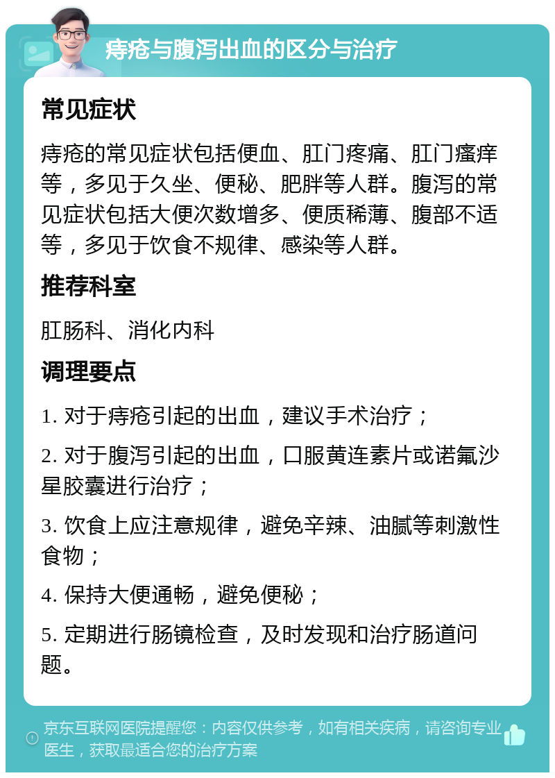 痔疮与腹泻出血的区分与治疗 常见症状 痔疮的常见症状包括便血、肛门疼痛、肛门瘙痒等，多见于久坐、便秘、肥胖等人群。腹泻的常见症状包括大便次数增多、便质稀薄、腹部不适等，多见于饮食不规律、感染等人群。 推荐科室 肛肠科、消化内科 调理要点 1. 对于痔疮引起的出血，建议手术治疗； 2. 对于腹泻引起的出血，口服黄连素片或诺氟沙星胶囊进行治疗； 3. 饮食上应注意规律，避免辛辣、油腻等刺激性食物； 4. 保持大便通畅，避免便秘； 5. 定期进行肠镜检查，及时发现和治疗肠道问题。