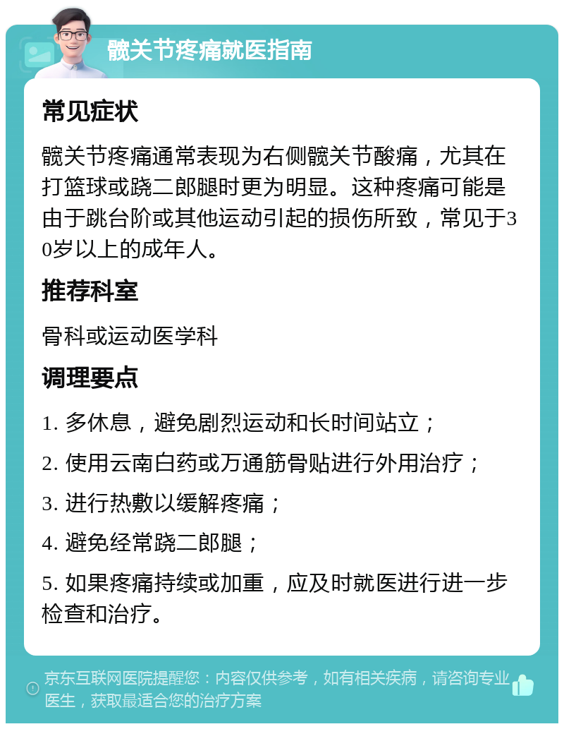 髋关节疼痛就医指南 常见症状 髋关节疼痛通常表现为右侧髋关节酸痛，尤其在打篮球或跷二郎腿时更为明显。这种疼痛可能是由于跳台阶或其他运动引起的损伤所致，常见于30岁以上的成年人。 推荐科室 骨科或运动医学科 调理要点 1. 多休息，避免剧烈运动和长时间站立； 2. 使用云南白药或万通筋骨贴进行外用治疗； 3. 进行热敷以缓解疼痛； 4. 避免经常跷二郎腿； 5. 如果疼痛持续或加重，应及时就医进行进一步检查和治疗。