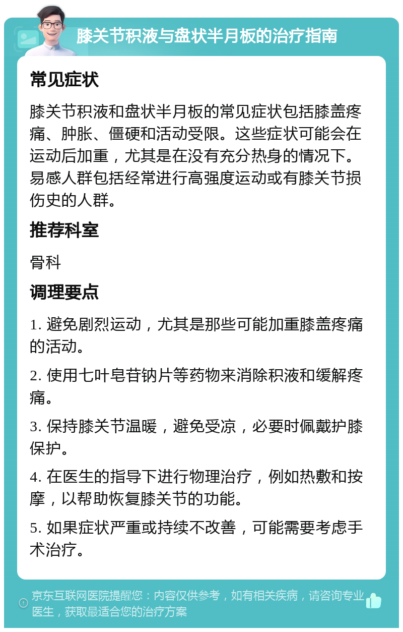 膝关节积液与盘状半月板的治疗指南 常见症状 膝关节积液和盘状半月板的常见症状包括膝盖疼痛、肿胀、僵硬和活动受限。这些症状可能会在运动后加重，尤其是在没有充分热身的情况下。易感人群包括经常进行高强度运动或有膝关节损伤史的人群。 推荐科室 骨科 调理要点 1. 避免剧烈运动，尤其是那些可能加重膝盖疼痛的活动。 2. 使用七叶皂苷钠片等药物来消除积液和缓解疼痛。 3. 保持膝关节温暖，避免受凉，必要时佩戴护膝保护。 4. 在医生的指导下进行物理治疗，例如热敷和按摩，以帮助恢复膝关节的功能。 5. 如果症状严重或持续不改善，可能需要考虑手术治疗。