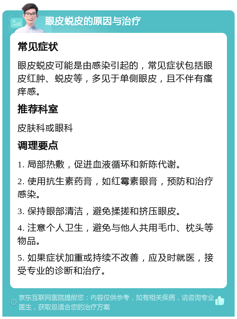 眼皮蜕皮的原因与治疗 常见症状 眼皮蜕皮可能是由感染引起的，常见症状包括眼皮红肿、蜕皮等，多见于单侧眼皮，且不伴有瘙痒感。 推荐科室 皮肤科或眼科 调理要点 1. 局部热敷，促进血液循环和新陈代谢。 2. 使用抗生素药膏，如红霉素眼膏，预防和治疗感染。 3. 保持眼部清洁，避免揉搓和挤压眼皮。 4. 注意个人卫生，避免与他人共用毛巾、枕头等物品。 5. 如果症状加重或持续不改善，应及时就医，接受专业的诊断和治疗。