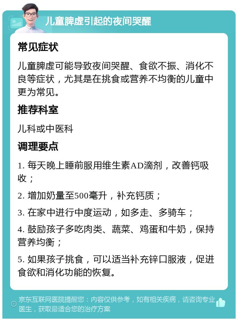 儿童脾虚引起的夜间哭醒 常见症状 儿童脾虚可能导致夜间哭醒、食欲不振、消化不良等症状，尤其是在挑食或营养不均衡的儿童中更为常见。 推荐科室 儿科或中医科 调理要点 1. 每天晚上睡前服用维生素AD滴剂，改善钙吸收； 2. 增加奶量至500毫升，补充钙质； 3. 在家中进行中度运动，如多走、多骑车； 4. 鼓励孩子多吃肉类、蔬菜、鸡蛋和牛奶，保持营养均衡； 5. 如果孩子挑食，可以适当补充锌口服液，促进食欲和消化功能的恢复。