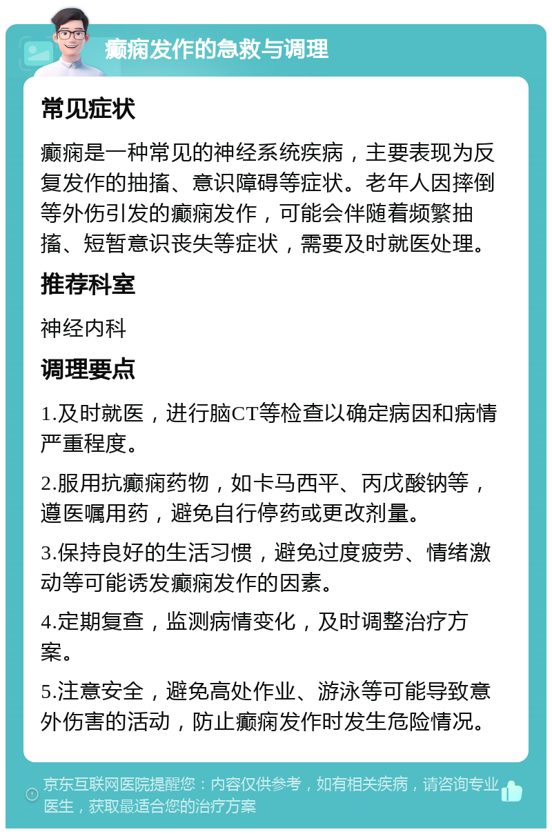 癫痫发作的急救与调理 常见症状 癫痫是一种常见的神经系统疾病，主要表现为反复发作的抽搐、意识障碍等症状。老年人因摔倒等外伤引发的癫痫发作，可能会伴随着频繁抽搐、短暂意识丧失等症状，需要及时就医处理。 推荐科室 神经内科 调理要点 1.及时就医，进行脑CT等检查以确定病因和病情严重程度。 2.服用抗癫痫药物，如卡马西平、丙戊酸钠等，遵医嘱用药，避免自行停药或更改剂量。 3.保持良好的生活习惯，避免过度疲劳、情绪激动等可能诱发癫痫发作的因素。 4.定期复查，监测病情变化，及时调整治疗方案。 5.注意安全，避免高处作业、游泳等可能导致意外伤害的活动，防止癫痫发作时发生危险情况。