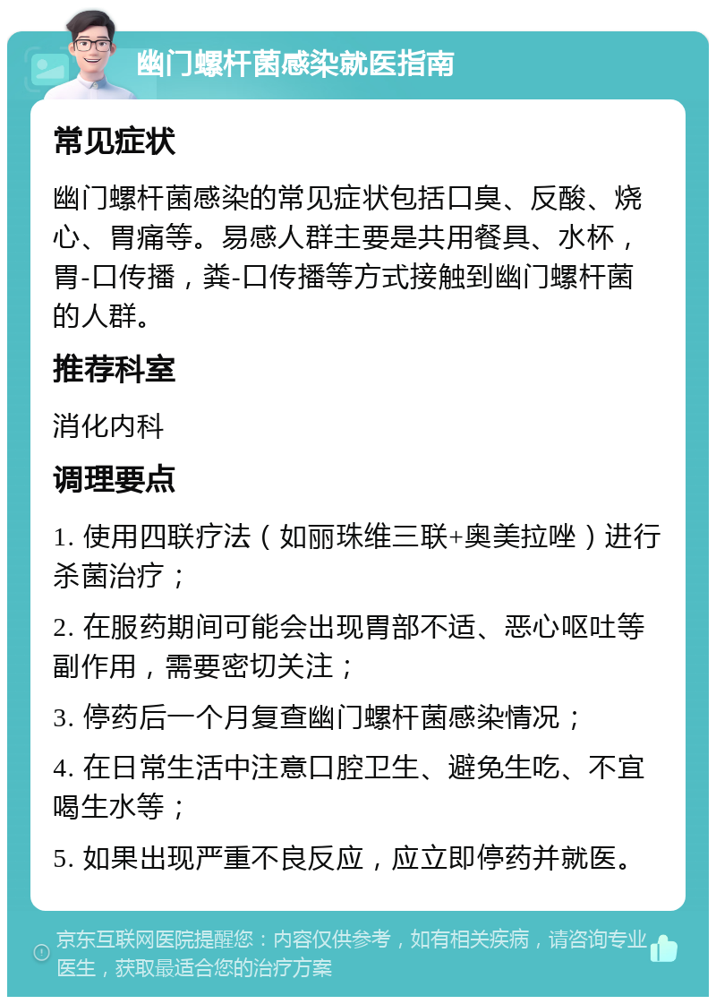 幽门螺杆菌感染就医指南 常见症状 幽门螺杆菌感染的常见症状包括口臭、反酸、烧心、胃痛等。易感人群主要是共用餐具、水杯，胃-口传播，粪-口传播等方式接触到幽门螺杆菌的人群。 推荐科室 消化内科 调理要点 1. 使用四联疗法（如丽珠维三联+奥美拉唑）进行杀菌治疗； 2. 在服药期间可能会出现胃部不适、恶心呕吐等副作用，需要密切关注； 3. 停药后一个月复查幽门螺杆菌感染情况； 4. 在日常生活中注意口腔卫生、避免生吃、不宜喝生水等； 5. 如果出现严重不良反应，应立即停药并就医。