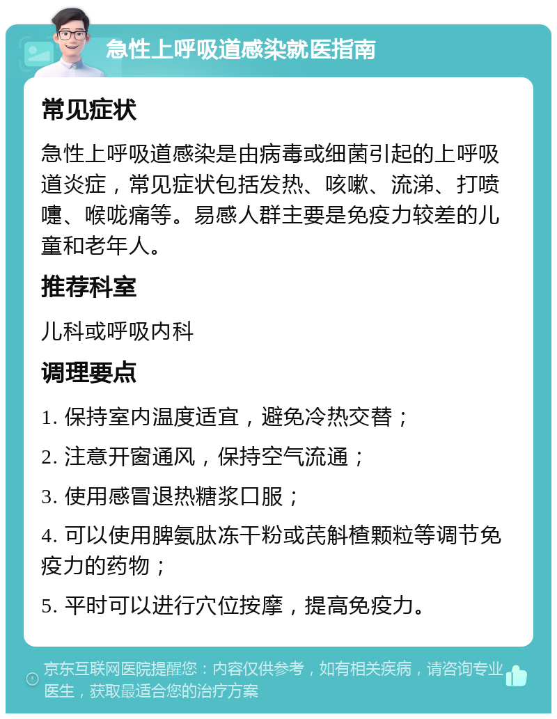 急性上呼吸道感染就医指南 常见症状 急性上呼吸道感染是由病毒或细菌引起的上呼吸道炎症，常见症状包括发热、咳嗽、流涕、打喷嚏、喉咙痛等。易感人群主要是免疫力较差的儿童和老年人。 推荐科室 儿科或呼吸内科 调理要点 1. 保持室内温度适宜，避免冷热交替； 2. 注意开窗通风，保持空气流通； 3. 使用感冒退热糖浆口服； 4. 可以使用脾氨肽冻干粉或芪斛楂颗粒等调节免疫力的药物； 5. 平时可以进行穴位按摩，提高免疫力。