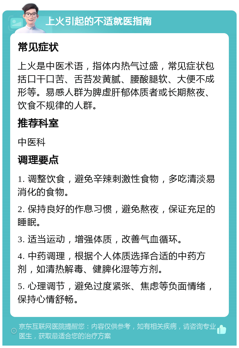 上火引起的不适就医指南 常见症状 上火是中医术语，指体内热气过盛，常见症状包括口干口苦、舌苔发黄腻、腰酸腿软、大便不成形等。易感人群为脾虚肝郁体质者或长期熬夜、饮食不规律的人群。 推荐科室 中医科 调理要点 1. 调整饮食，避免辛辣刺激性食物，多吃清淡易消化的食物。 2. 保持良好的作息习惯，避免熬夜，保证充足的睡眠。 3. 适当运动，增强体质，改善气血循环。 4. 中药调理，根据个人体质选择合适的中药方剂，如清热解毒、健脾化湿等方剂。 5. 心理调节，避免过度紧张、焦虑等负面情绪，保持心情舒畅。