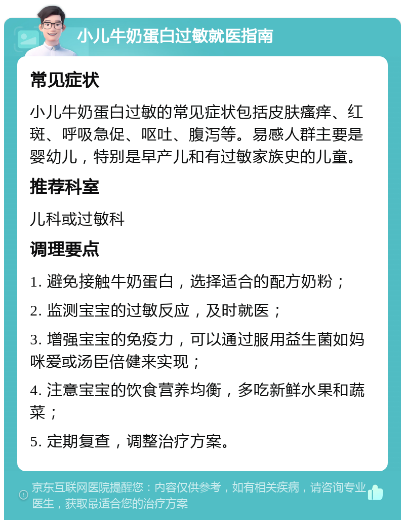 小儿牛奶蛋白过敏就医指南 常见症状 小儿牛奶蛋白过敏的常见症状包括皮肤瘙痒、红斑、呼吸急促、呕吐、腹泻等。易感人群主要是婴幼儿，特别是早产儿和有过敏家族史的儿童。 推荐科室 儿科或过敏科 调理要点 1. 避免接触牛奶蛋白，选择适合的配方奶粉； 2. 监测宝宝的过敏反应，及时就医； 3. 增强宝宝的免疫力，可以通过服用益生菌如妈咪爱或汤臣倍健来实现； 4. 注意宝宝的饮食营养均衡，多吃新鲜水果和蔬菜； 5. 定期复查，调整治疗方案。