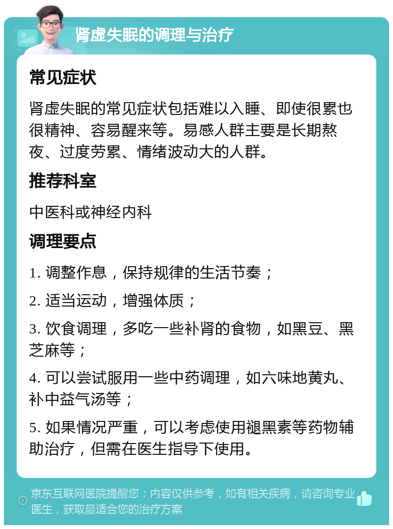 肾虚失眠的调理与治疗 常见症状 肾虚失眠的常见症状包括难以入睡、即使很累也很精神、容易醒来等。易感人群主要是长期熬夜、过度劳累、情绪波动大的人群。 推荐科室 中医科或神经内科 调理要点 1. 调整作息，保持规律的生活节奏； 2. 适当运动，增强体质； 3. 饮食调理，多吃一些补肾的食物，如黑豆、黑芝麻等； 4. 可以尝试服用一些中药调理，如六味地黄丸、补中益气汤等； 5. 如果情况严重，可以考虑使用褪黑素等药物辅助治疗，但需在医生指导下使用。