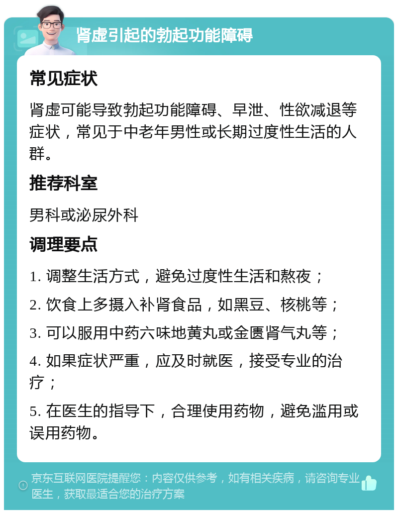 肾虚引起的勃起功能障碍 常见症状 肾虚可能导致勃起功能障碍、早泄、性欲减退等症状，常见于中老年男性或长期过度性生活的人群。 推荐科室 男科或泌尿外科 调理要点 1. 调整生活方式，避免过度性生活和熬夜； 2. 饮食上多摄入补肾食品，如黑豆、核桃等； 3. 可以服用中药六味地黄丸或金匮肾气丸等； 4. 如果症状严重，应及时就医，接受专业的治疗； 5. 在医生的指导下，合理使用药物，避免滥用或误用药物。